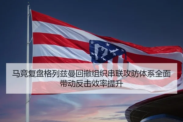 马竞复盘格列兹曼回撤组织串联攻防体系全面带动反击效率提升