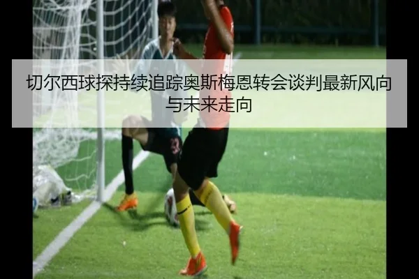 切尔西球探持续追踪奥斯梅恩转会谈判最新风向与未来走向