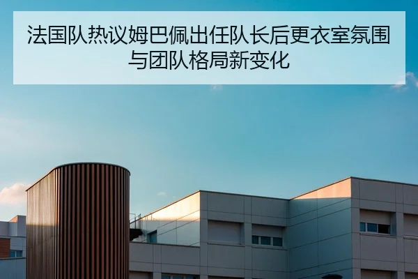 法国队热议姆巴佩出任队长后更衣室氛围与团队格局新变化